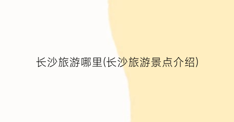 长沙旅游哪里(长沙旅游景点介绍)