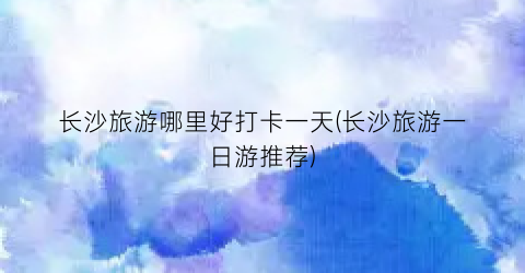 长沙旅游哪里好打卡一天(长沙旅游一日游推荐)