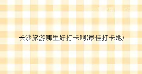 长沙旅游哪里好打卡啊(最佳打卡地)