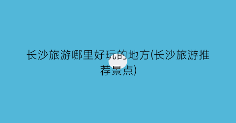 长沙旅游哪里好玩的地方(长沙旅游推荐景点)