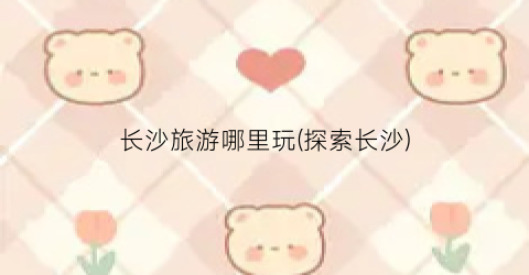 长沙旅游哪里玩(探索长沙)