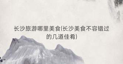 长沙旅游哪里美食(长沙美食不容错过的几道佳肴)
