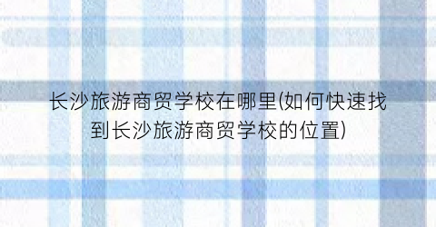 长沙旅游商贸学校在哪里(如何快速找到长沙旅游商贸学校的位置)