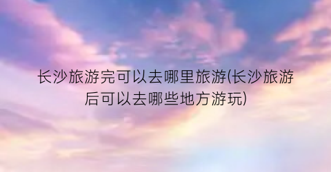 长沙旅游完可以去哪里旅游(长沙旅游后可以去哪些地方游玩)