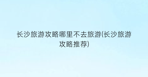 长沙旅游攻略哪里不去旅游(长沙旅游攻略推荐)