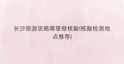 长沙旅游攻略哪里做核酸(核酸检测地点推荐)