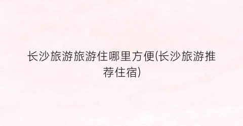长沙旅游旅游住哪里方便(长沙旅游推荐住宿)