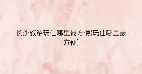 长沙旅游玩住哪里最方便(玩住哪里最方便)