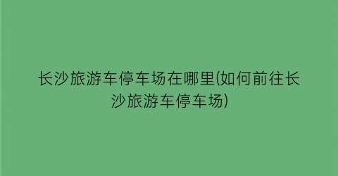 长沙旅游车停车场在哪里(如何前往长沙旅游车停车场)