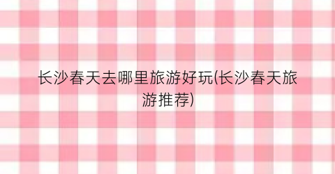 长沙春天去哪里旅游好玩(长沙春天旅游推荐)