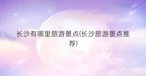 长沙有哪里旅游景点(长沙旅游景点推荐)