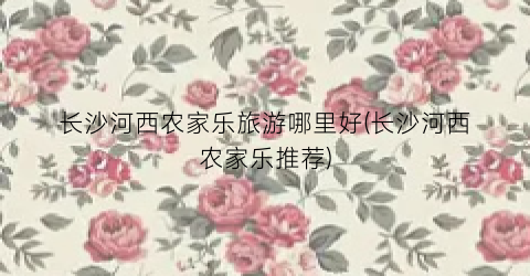 长沙河西农家乐旅游哪里好(长沙河西农家乐推荐)