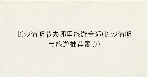 长沙清明节去哪里旅游合适(长沙清明节旅游推荐景点)
