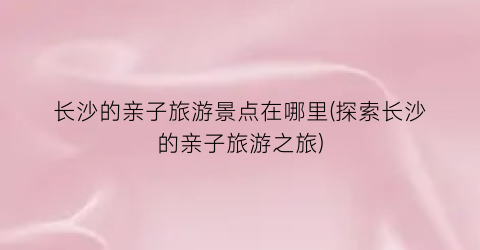 长沙的亲子旅游景点在哪里(探索长沙的亲子旅游之旅)