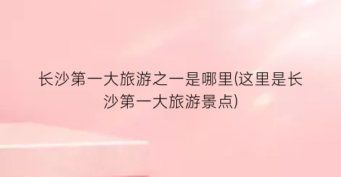 长沙第一大旅游之一是哪里(这里是长沙第一大旅游景点)