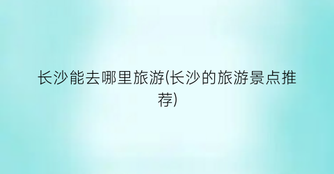 长沙能去哪里旅游(长沙的旅游景点推荐)