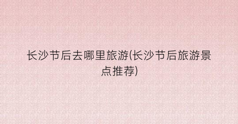 长沙节后去哪里旅游(长沙节后旅游景点推荐)