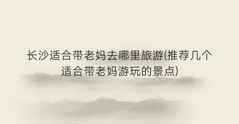 长沙适合带老妈去哪里旅游(推荐几个适合带老妈游玩的景点)