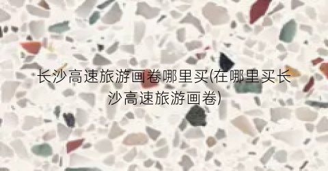 长沙高速旅游画卷哪里买(在哪里买长沙高速旅游画卷)