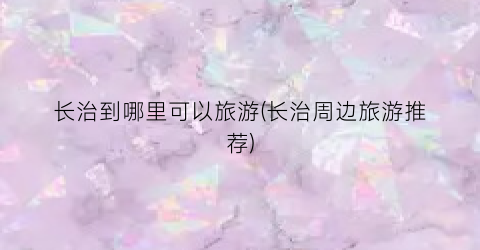 长治到哪里可以旅游(长治周边旅游推荐)