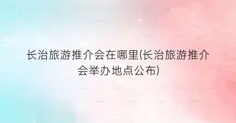 长治旅游推介会在哪里(长治旅游推介会举办地点公布)