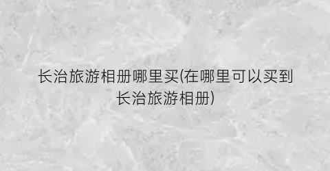 长治旅游相册哪里买(在哪里可以买到长治旅游相册)