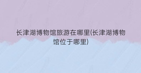 长津湖博物馆旅游在哪里(长津湖博物馆位于哪里)