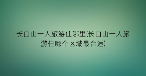 长白山一人旅游住哪里(长白山一人旅游住哪个区域最合适)