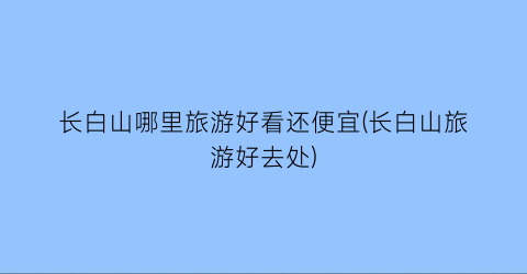 长白山哪里旅游好看还便宜(长白山旅游好去处)