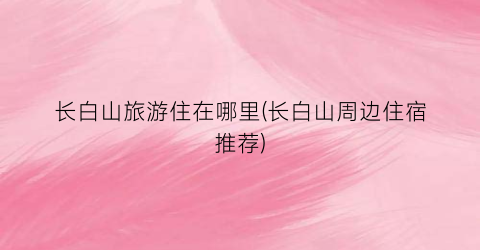 长白山旅游住在哪里(长白山周边住宿推荐)
