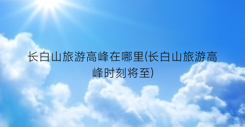 长白山旅游高峰在哪里(长白山旅游高峰时刻将至)
