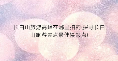 长白山旅游高峰在哪里拍的(探寻长白山旅游景点最佳摄影点)