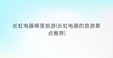 长虹电器哪里旅游(长虹电器的旅游景点推荐)
