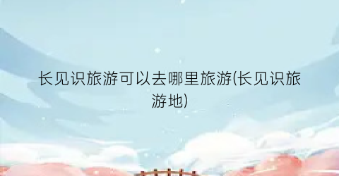 长见识旅游可以去哪里旅游(长见识旅游地)