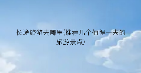 长途旅游去哪里(推荐几个值得一去的旅游景点)