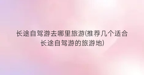 长途自驾游去哪里旅游(推荐几个适合长途自驾游的旅游地)