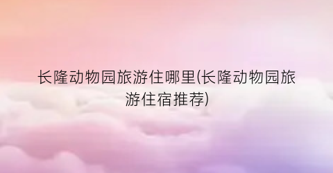 长隆动物园旅游住哪里(长隆动物园旅游住宿推荐)
