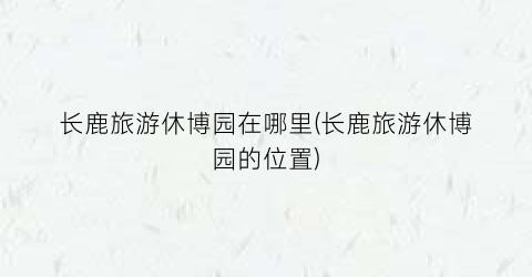 长鹿旅游休博园在哪里(长鹿旅游休博园的位置)