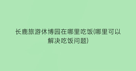 长鹿旅游休博园在哪里吃饭(哪里可以解决吃饭问题)