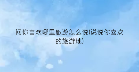 问你喜欢哪里旅游怎么说(说说你喜欢的旅游地)