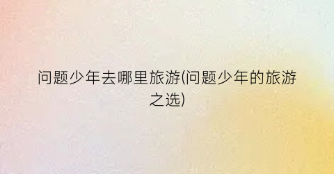问题少年去哪里旅游(问题少年的旅游之选)