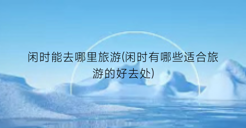 闲时能去哪里旅游(闲时有哪些适合旅游的好去处)