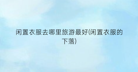 闲置衣服去哪里旅游最好(闲置衣服的下落)