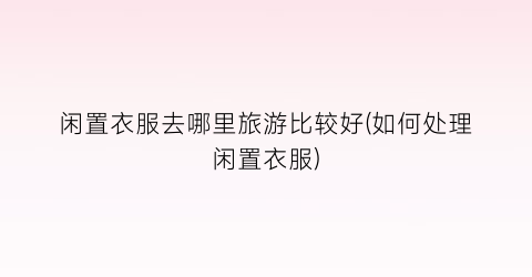 闲置衣服去哪里旅游比较好(如何处理闲置衣服)