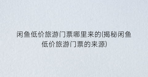 闲鱼低价旅游门票哪里来的(揭秘闲鱼低价旅游门票的来源)