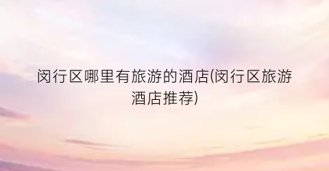 闵行区哪里有旅游的酒店(闵行区旅游酒店推荐)