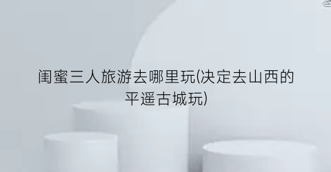 闺蜜三人旅游去哪里玩(决定去山西的平遥古城玩)