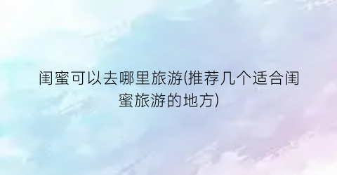 闺蜜可以去哪里旅游(推荐几个适合闺蜜旅游的地方)