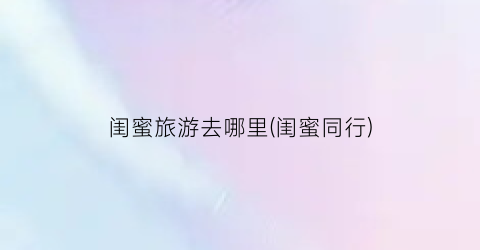 闺蜜旅游去哪里(闺蜜同行)