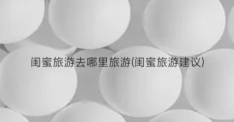 闺蜜旅游去哪里旅游(闺蜜旅游建议)